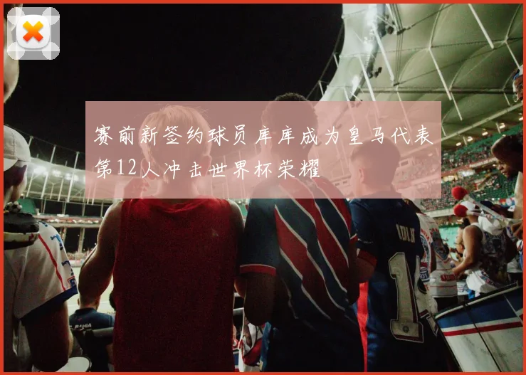 赛前新签约球员库库成为皇马代表第12人冲击世界杯荣耀