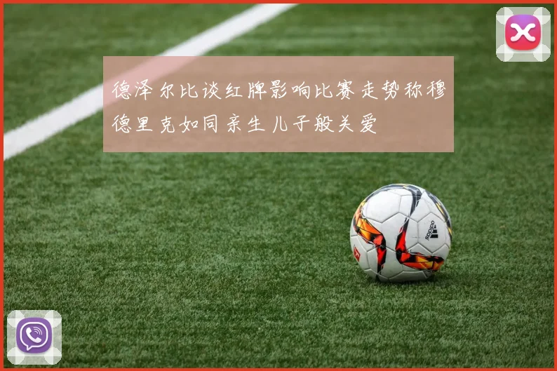 德泽尔比谈红牌影响比赛走势称穆德里克如同亲生儿子般关爱