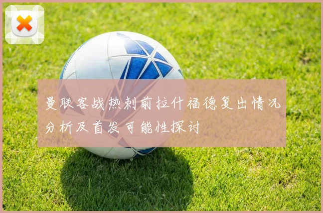曼联客战热刺前拉什福德复出情况分析及首发可能性探讨