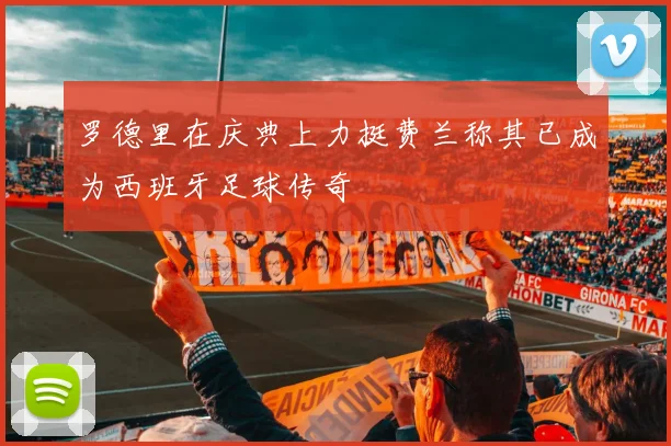 罗德里在庆典上力挺费兰称其已成为西班牙足球传奇