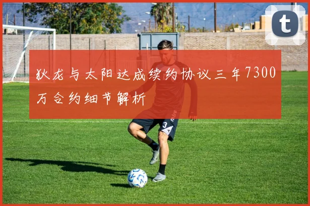 狄龙与太阳达成续约协议三年7300万合约细节解析