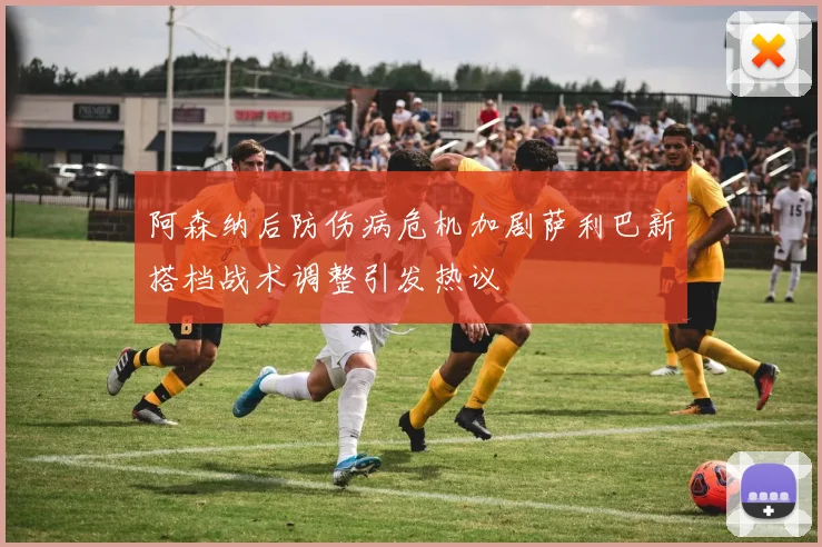 阿森纳后防伤病危机加剧萨利巴新搭档战术调整引发热议