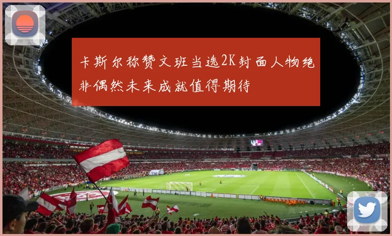 卡斯尔称赞文班当选2K封面人物绝非偶然未来成就值得期待
