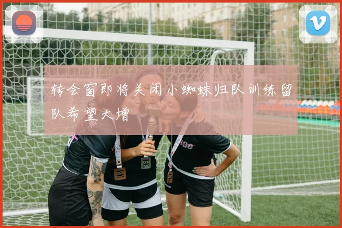 转会窗即将关闭小蜘蛛归队训练留队希望大增